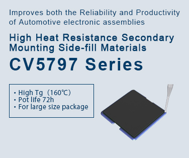 Improves both the Reliability and Productivity of Automotive electronic assemblies High heat resistance Secondary mounting Sidefill materials CV5797 Series Click here more details